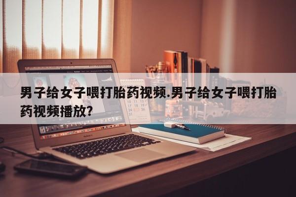 私人卖流产药的联系方式男子给女子喂打胎药视频.男子给女子喂打胎药视频播放？