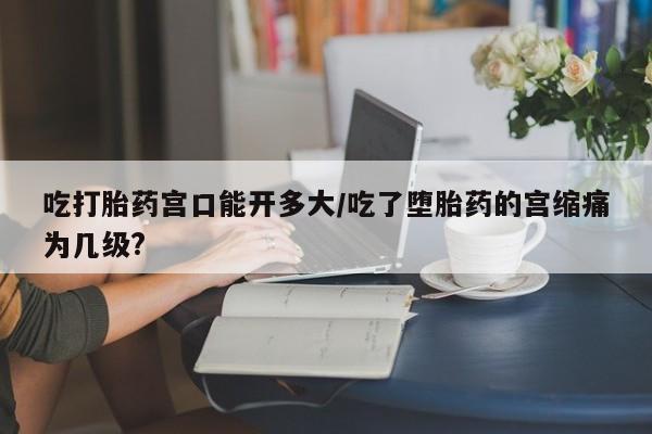 私人卖流产药的联系方式吃打胎药宫口能开多大/吃了堕胎药的宫缩痛为几级?