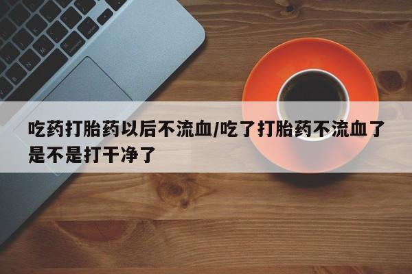 私人卖流产药的联系方式吃药打胎药以后不流血/吃了打胎药不流血了是不是打干净了