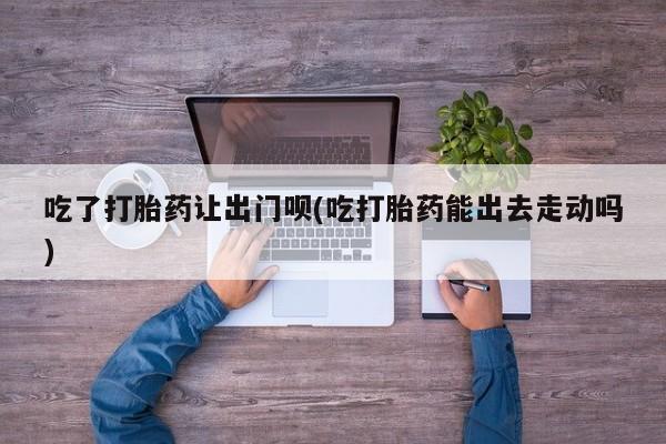 私人卖流产药的联系方式吃了打胎药让出门呗(吃打胎药能出去走动吗)