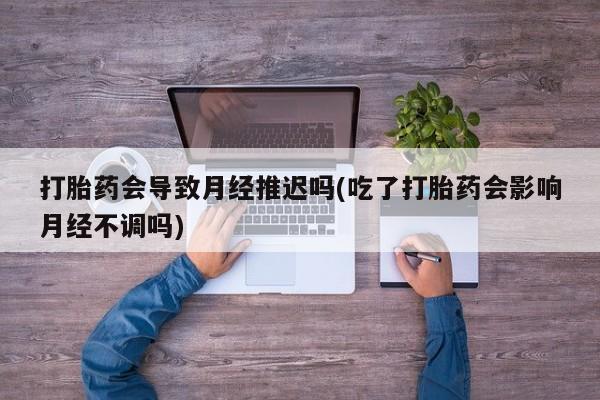 私人卖流产药的联系方式打胎药会导致月经推迟吗(吃了打胎药会影响月经不调吗)