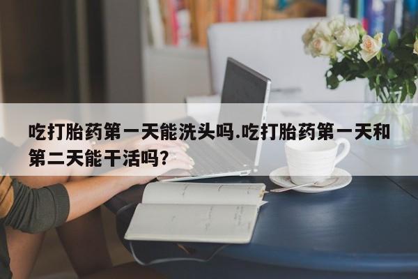 私人卖流产药的联系方式吃打胎药第一天能洗头吗.吃打胎药第一天和第二天能干活吗？