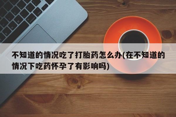 私人卖流产药的联系方式不知道的情况吃了打胎药怎么办(在不知道的情况下吃药怀孕了有影响吗)