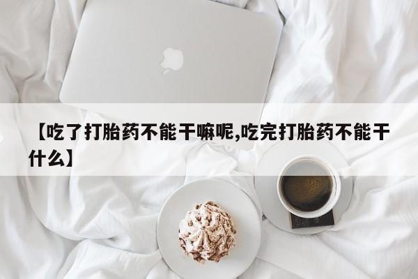 私人卖流产药的联系方式【吃了打胎药不能干嘛呢,吃完打胎药不能干什么】