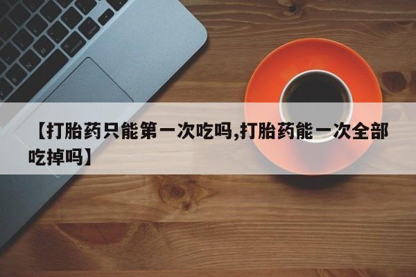 私人卖流产药的联系方式【打胎药只能第一次吃吗,打胎药能一次全部吃掉吗】