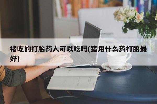 私人卖流产药的联系方式猪吃的打胎药人可以吃吗(猪用什么药打胎最好)