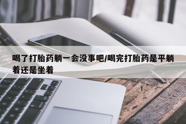 私人卖流产药的联系方式喝了打胎药躺一会没事吧/喝完打胎药是平躺着还是坐着