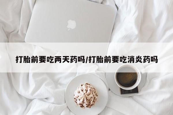 私人卖流产药的联系方式打胎前要吃两天药吗/打胎前要吃消炎药吗