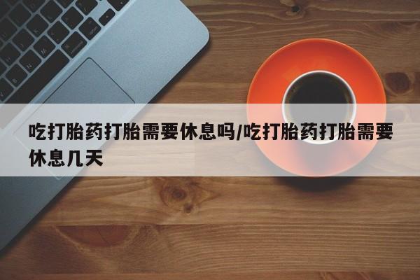 私人卖流产药的联系方式吃打胎药打胎需要休息吗/吃打胎药打胎需要休息几天