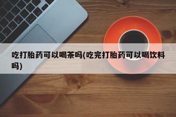 私人卖流产药的联系方式吃打胎药可以喝茶吗(吃完打胎药可以喝饮料吗)