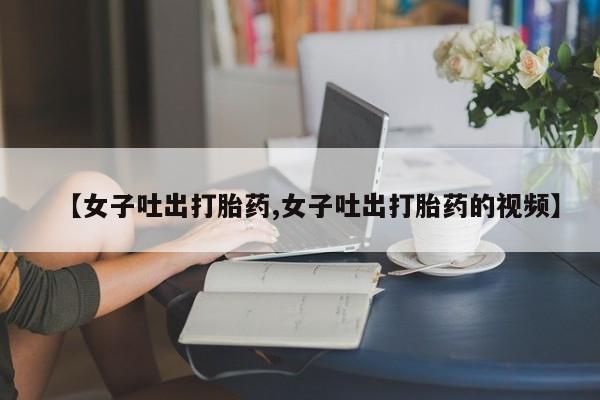 私人卖流产药的联系方式【女子吐出打胎药,女子吐出打胎药的视频】