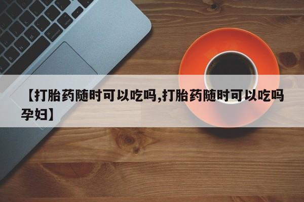 私人卖流产药的联系方式【打胎药随时可以吃吗,打胎药随时可以吃吗孕妇】