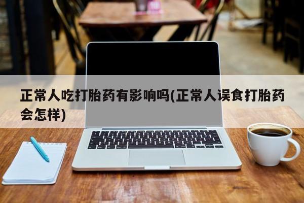 私人卖流产药的联系方式正常人吃打胎药有影响吗(正常人误食打胎药会怎样)