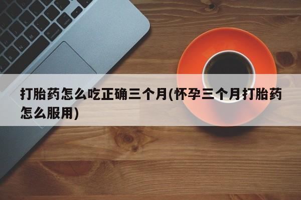 私人卖流产药的联系方式打胎药怎么吃正确三个月(怀孕三个月打胎药怎么服用)