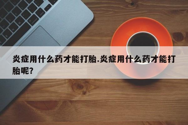 私人卖流产药的联系方式炎症用什么药才能打胎.炎症用什么药才能打胎呢？