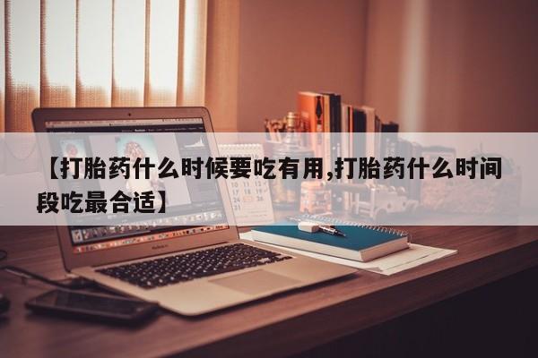 私人卖流产药的联系方式【打胎药什么时候要吃有用,打胎药什么时间段吃最合适】