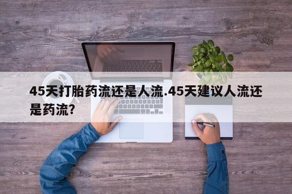 私人卖流产药的联系方式45天打胎药流还是人流.45天建议人流还是药流？