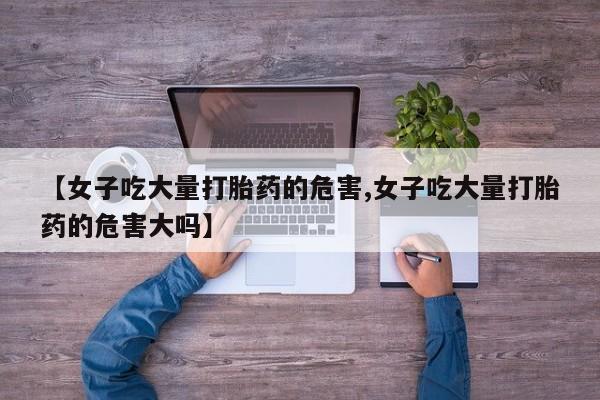 私人卖流产药的联系方式【女子吃大量打胎药的危害,女子吃大量打胎药的危害大吗】