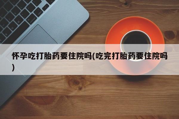 私人卖流产药的联系方式怀孕吃打胎药要住院吗(吃完打胎药要住院吗)
