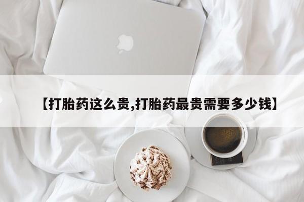 私人卖流产药的联系方式【打胎药这么贵,打胎药最贵需要多少钱】