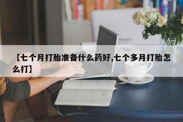 私人卖流产药的联系方式【七个月打胎准备什么药好,七个多月打胎怎么打】