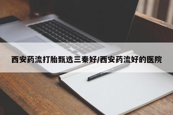 私人卖流产药的联系方式西安药流打胎甄选三秦好/西安药流好的医院