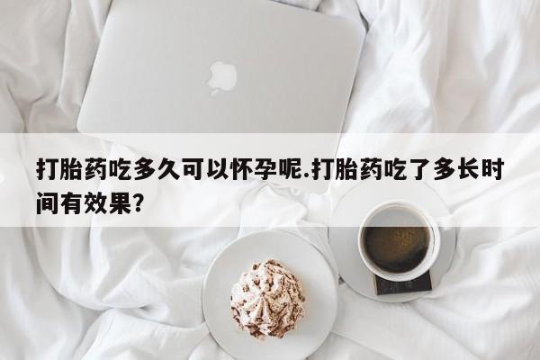 私人卖流产药的联系方式打胎药吃多久可以怀孕呢.打胎药吃了多长时间有效果？