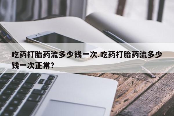 私人卖流产药的联系方式吃药打胎药流多少钱一次.吃药打胎药流多少钱一次正常？
