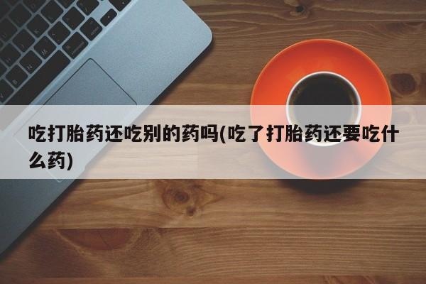 私人卖流产药的联系方式吃打胎药还吃别的药吗(吃了打胎药还要吃什么药)