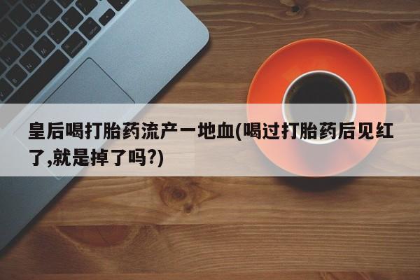 私人卖流产药的联系方式皇后喝打胎药流产一地血(喝过打胎药后见红了,就是掉了吗?)