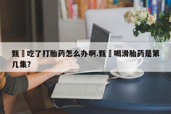 私人卖流产药的联系方式甄嬛吃了打胎药怎么办啊.甄嬛喝滑胎药是第几集？