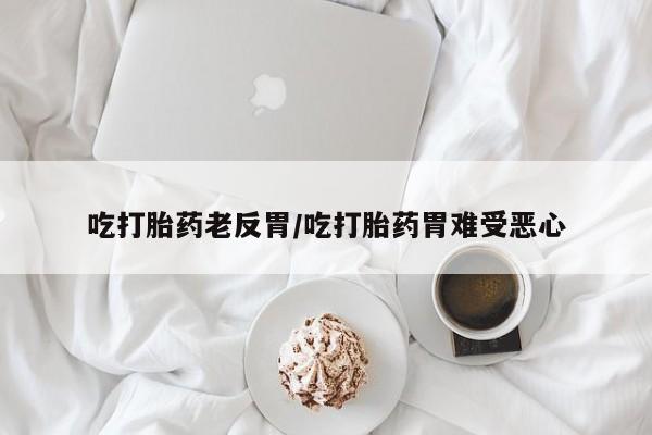 私人卖流产药的联系方式吃打胎药老反胃/吃打胎药胃难受恶心