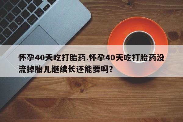 私人卖流产药的联系方式怀孕40天吃打胎药.怀孕40天吃打胎药没流掉胎儿继续长还能要吗？