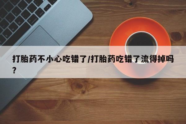 私人卖流产药的联系方式打胎药不小心吃错了/打胎药吃错了流得掉吗?