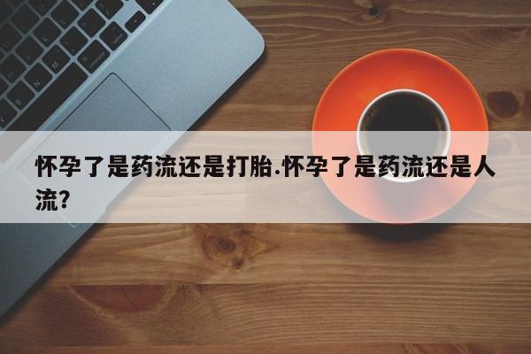 私人卖流产药的联系方式怀孕了是药流还是打胎.怀孕了是药流还是人流？