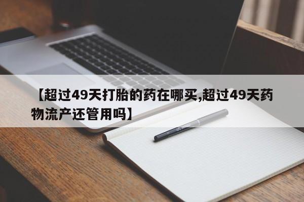 私人卖流产药的联系方式【超过49天打胎的药在哪买,超过49天药物流产还管用吗】