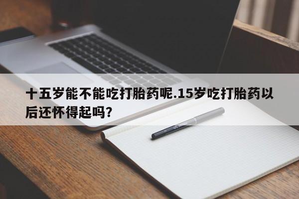 私人卖流产药的联系方式十五岁能不能吃打胎药呢.15岁吃打胎药以后还怀得起吗？