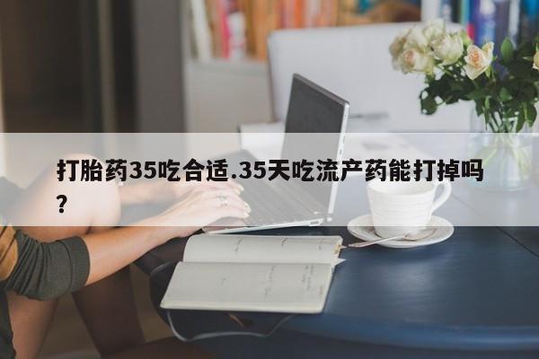 私人卖流产药的联系方式打胎药35吃合适.35天吃流产药能打掉吗？