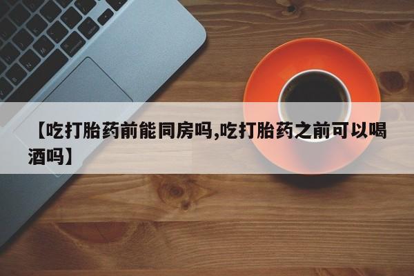 私人卖流产药的联系方式【吃打胎药前能同房吗,吃打胎药之前可以喝酒吗】
