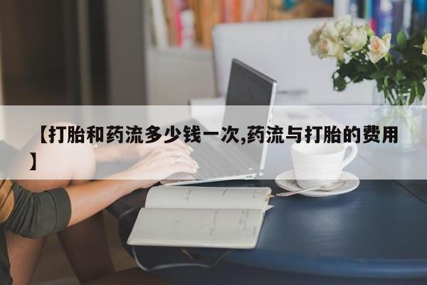私人卖流产药的联系方式【打胎和药流多少钱一次,药流与打胎的费用】
