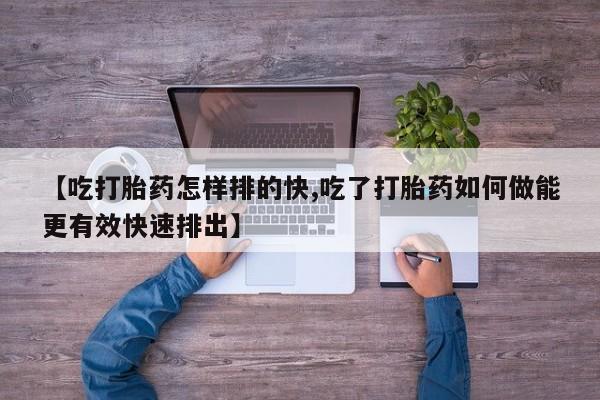 私人卖流产药的联系方式【吃打胎药怎样排的快,吃了打胎药如何做能更有效快速排出】
