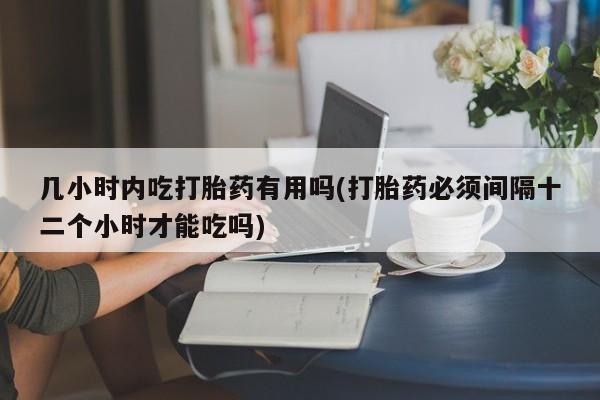 私人卖流产药的联系方式几小时内吃打胎药有用吗(打胎药必须间隔十二个小时才能吃吗)