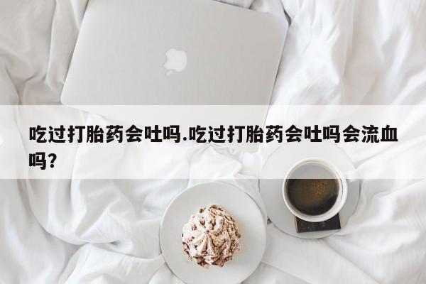 私人卖流产药的联系方式吃过打胎药会吐吗.吃过打胎药会吐吗会流血吗？