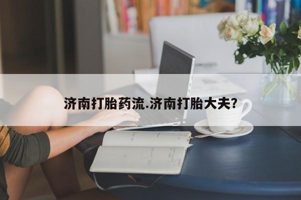 私人卖流产药的联系方式济南打胎药流.济南打胎大夫？