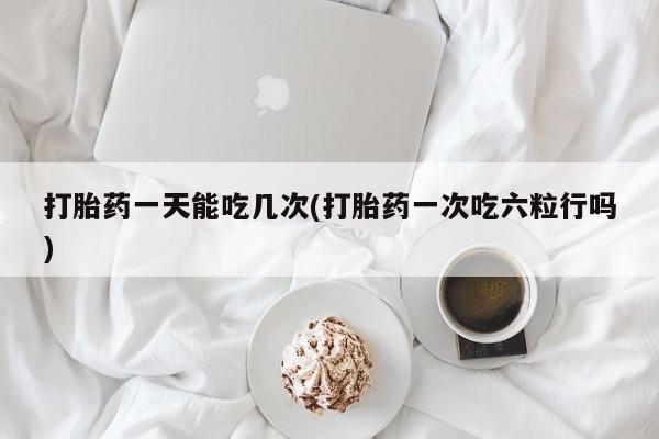 私人卖流产药的联系方式打胎药一天能吃几次(打胎药一次吃六粒行吗)