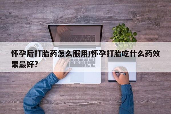 私人卖流产药的联系方式怀孕后打胎药怎么服用/怀孕打胎吃什么药效果最好?