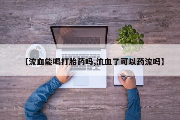 私人卖流产药的联系方式【流血能喝打胎药吗,流血了可以药流吗】