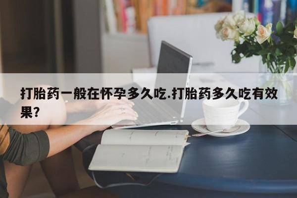 私人卖流产药的联系方式打胎药一般在怀孕多久吃.打胎药多久吃有效果？