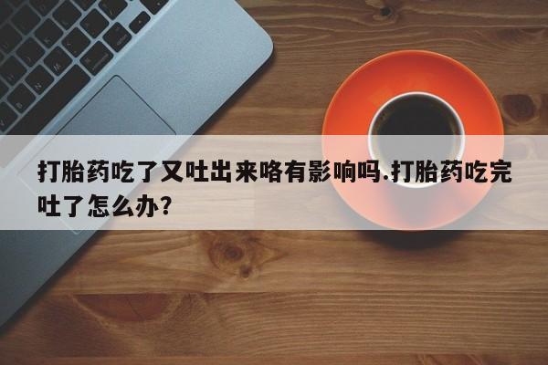 私人卖流产药的联系方式打胎药吃了又吐出来咯有影响吗.打胎药吃完吐了怎么办？
