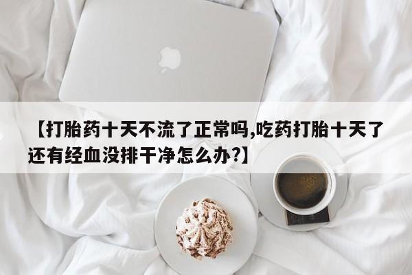 私人卖流产药的联系方式【打胎药十天不流了正常吗,吃药打胎十天了还有经血没排干净怎么办?】